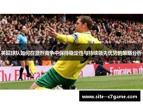 英超球队如何在激烈竞争中保持稳定性与持续领先优势的策略分析