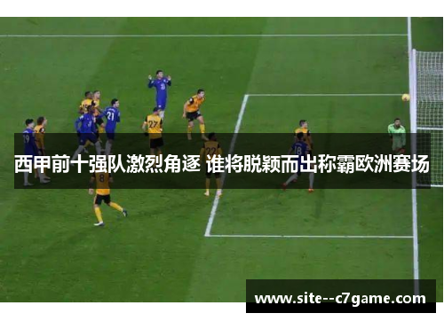 西甲前十强队激烈角逐 谁将脱颖而出称霸欧洲赛场