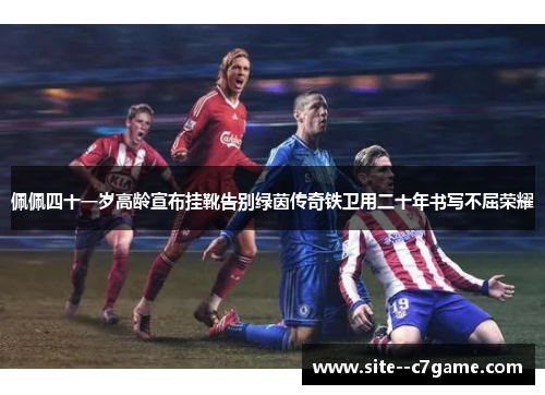 佩佩四十一岁高龄宣布挂靴告别绿茵传奇铁卫用二十年书写不屈荣耀