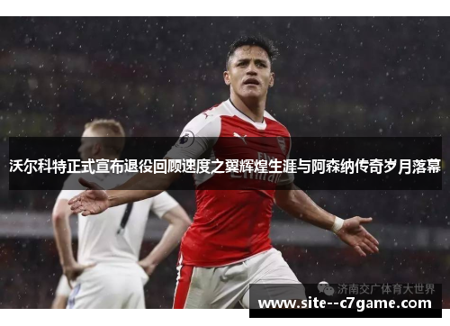 沃尔科特正式宣布退役回顾速度之翼辉煌生涯与阿森纳传奇岁月落幕