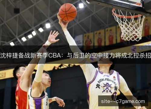 沈梓捷备战新赛季CBA：与后卫的空中接力将成北控杀招