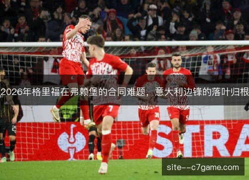 2026年格里福在弗赖堡的合同难题，意大利边锋的落叶归根